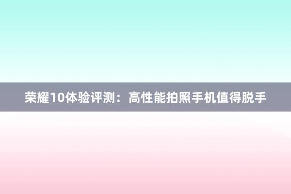 荣耀10体验评测：高性能拍照手机值得脱手